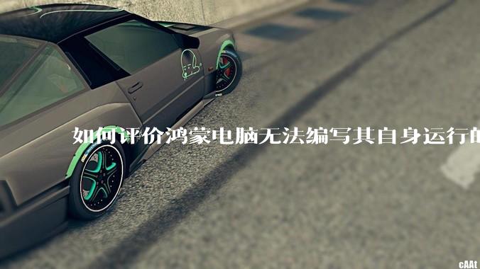 如何评价鸿蒙电脑无法编写其自身运行的程序？