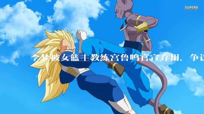 李梦被女篮主教练宫鲁鸣官宣弃用，争议很大，怎么看待？