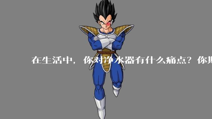 在生活中，你对净水器有什么痛点？你期待的净水产品是什么样子？