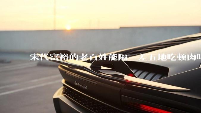 宋代富裕的老百姓能隔三差五地吃顿肉吗？